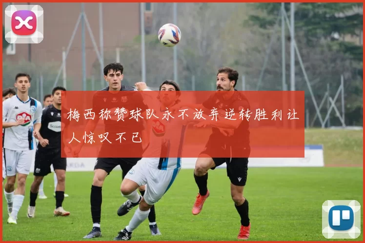 梅西称赞球队永不放弃逆转胜利让人惊叹不已